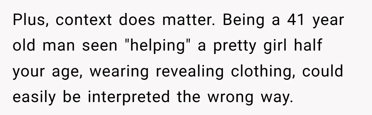 Plus, context does matter. Being a 41 year old man seen "helping" a pretty girl half your age, wearing revealing clothing, could easily be interpreted the wrong way.