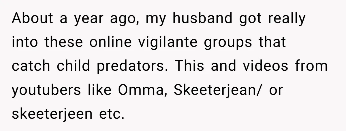 About a year ago, my husband got really into these online vigilante groups that catch child predators. This and videos from youtubers like Omma, Skeeterjean/ or skeeterjeen etc.