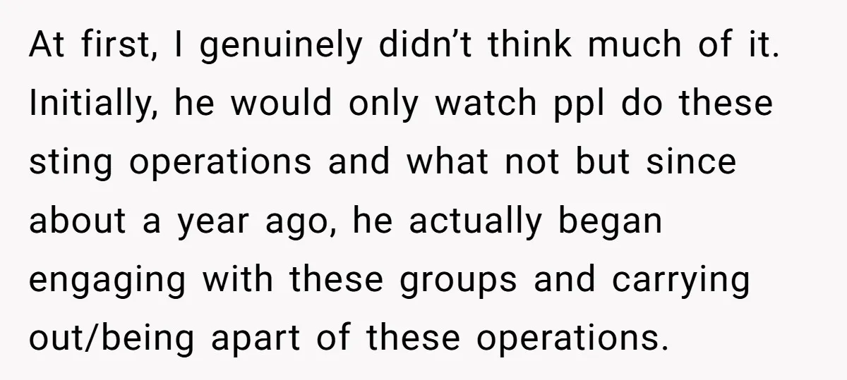 At first, I genuinely didn’t think much of it. Initially, he would only watch ppl do these sting operations and what not but since about a year ago, he actually...