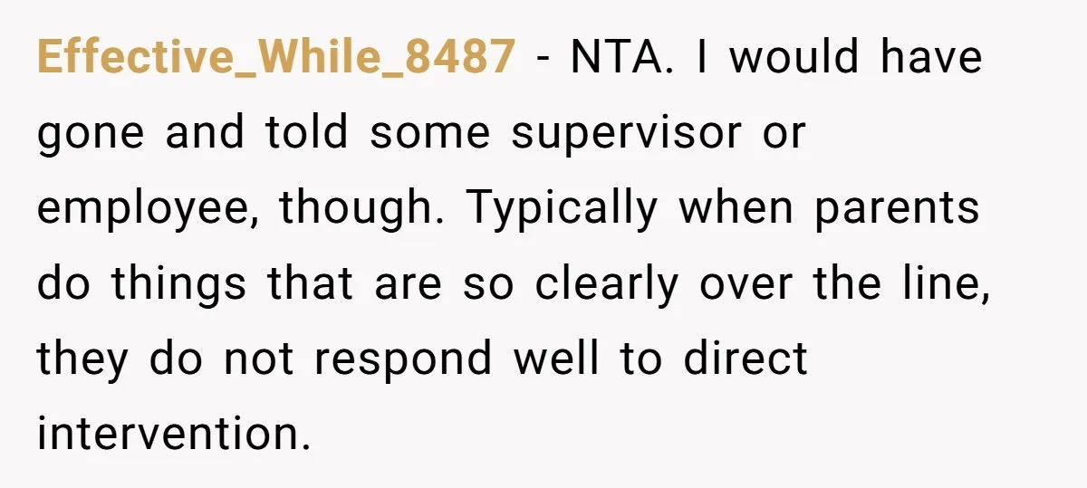 Effective_While_8487 − NTA. I would have gone and told some supervisor or employee, though. Typically when parents do things that are so clearly over the line, they do not respond...