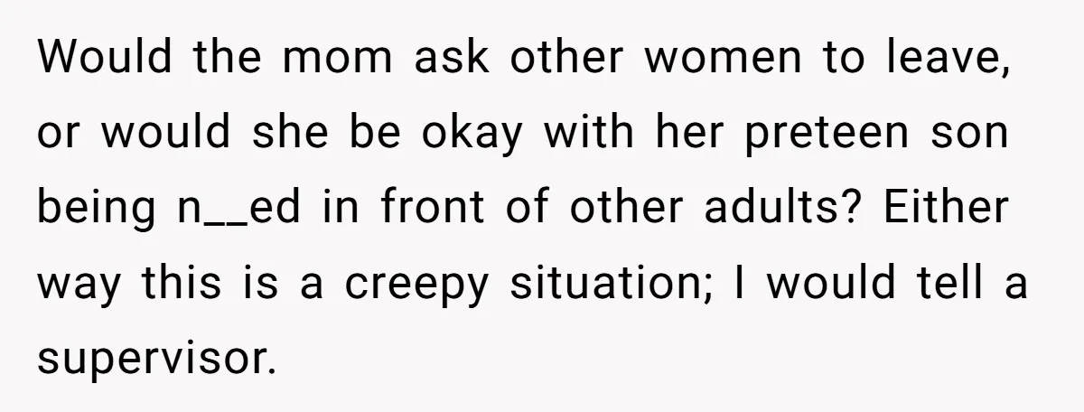 Would the mom ask other women to leave, or would she be okay with her preteen son being n__ed in front of other adults? Either way this is a creepy...