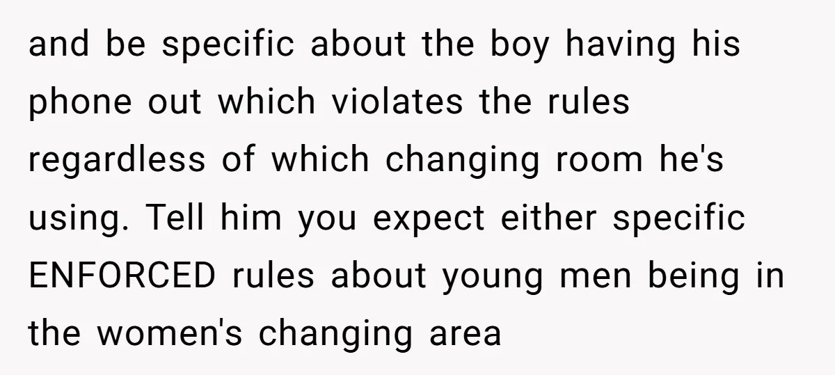 and be specific about the boy having his phone out which violates the rules regardless of which changing room he's using. Tell him you expect either specific ENFORCED rules about...