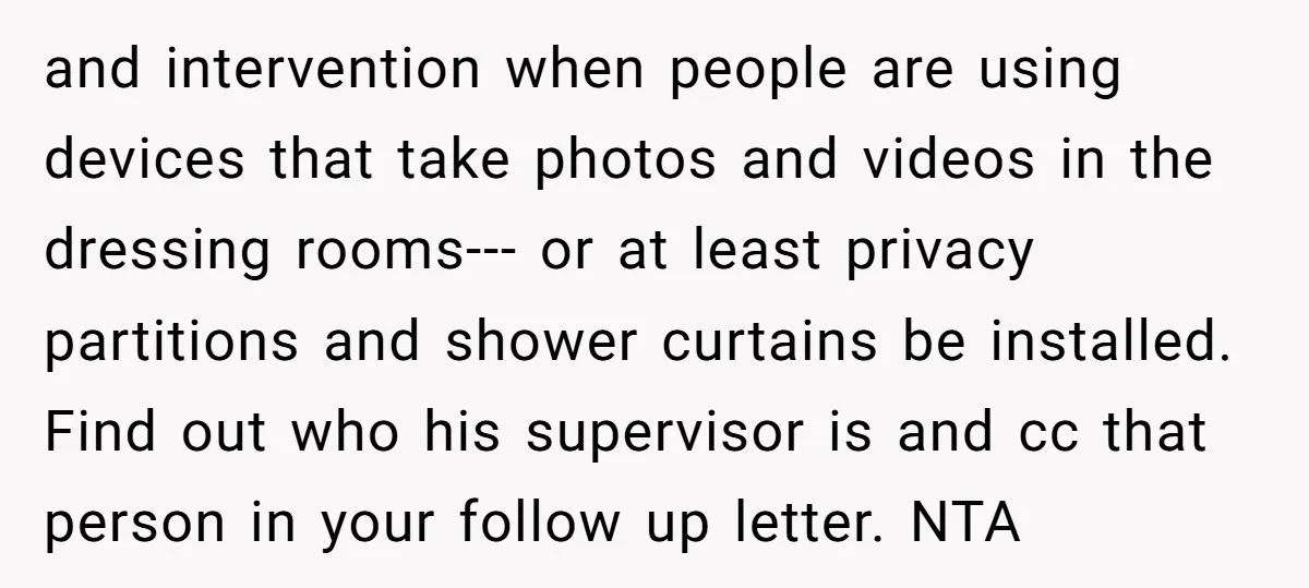 and intervention when people are using devices that take photos and videos in the dressing rooms--- or at least privacy partitions and shower curtains be installed. Find out who his...