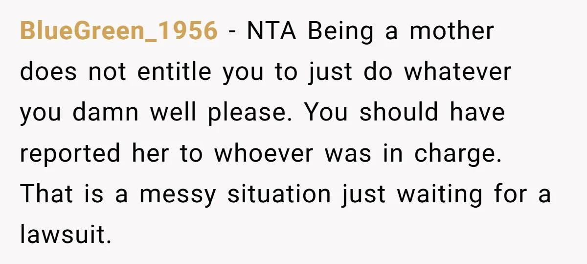 BlueGreen_1956 − NTA Being a mother does not entitle you to just do whatever you damn well please. You should have reported her to whoever was in charge. That is...