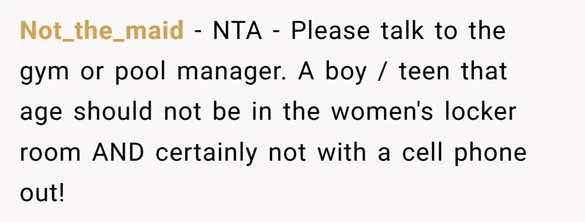 Not_the_maid − NTA - Please talk to the gym or pool manager. A boy / teen that age should not be in the women's locker room AND certainly not with...