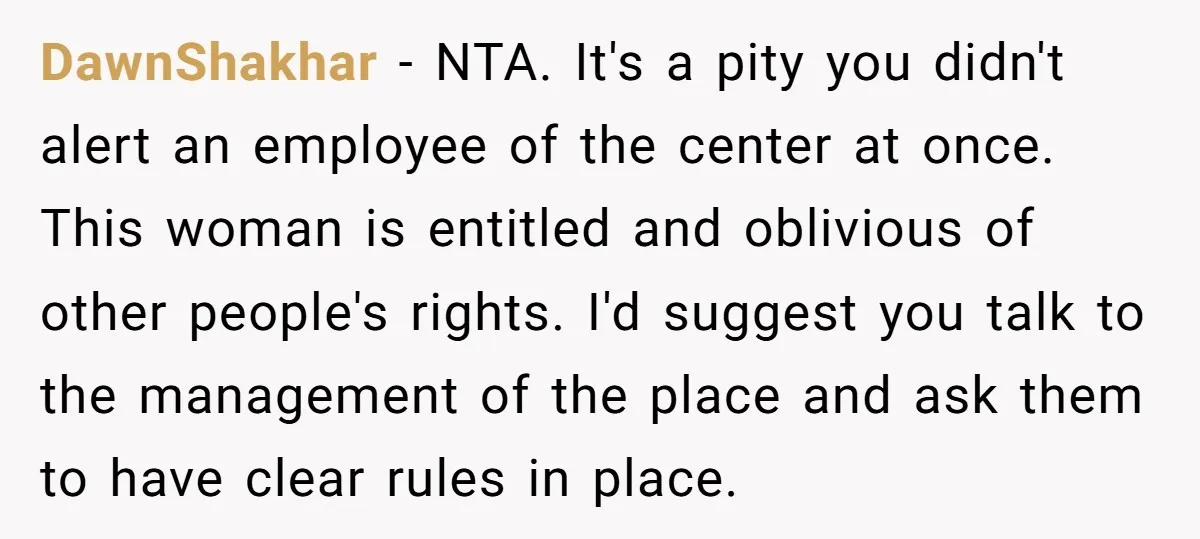 DawnShakhar − NTA. It's a pity you didn't alert an employee of the center at once. This woman is entitled and oblivious of other people's rights. I'd suggest you talk...