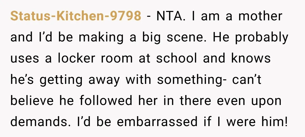 Status-Kitchen-9798 − NTA. I am a mother and I’d be making a big scene. He probably uses a locker room at school and knows he’s getting away with something- can’t...