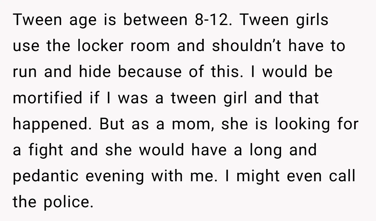 Tween age is between 8-12. Tween girls use the locker room and shouldn’t have to run and hide because of this. I would be mortified if I was a tween...