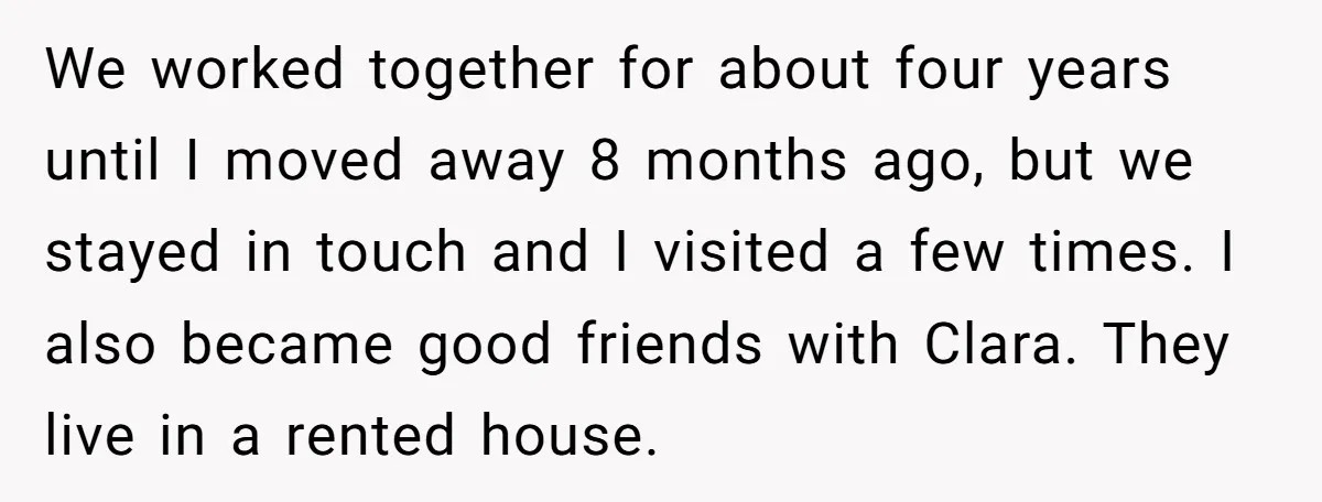 We worked together for about four years until I moved away 8 months ago, but we stayed in touch and I visited a few times. I also became good friends...