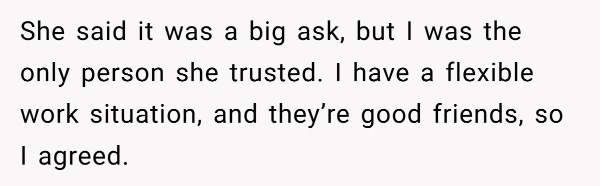 She said it was a big ask, but I was the only person she trusted. I have a flexible work situation, and they’re good friends, so I agreed.
