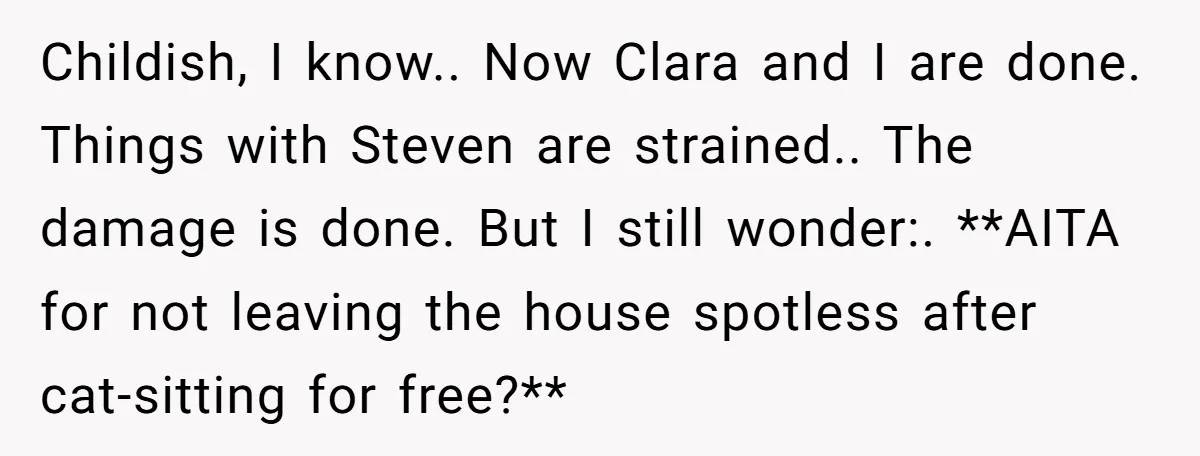 Childish, I know.. Now Clara and I are done. Things with Steven are strained.. The damage is done. But I still wonder:. **AITA for not leaving the house spotless after...
