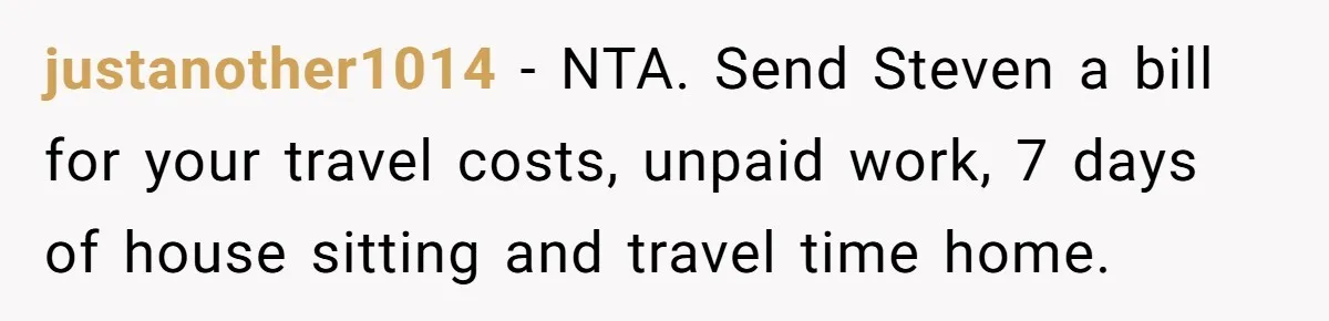 justanother1014 − NTA. Send Steven a bill for your travel costs, unpaid work, 7 days of house sitting and travel time home.