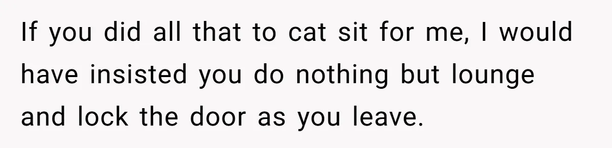 If you did all that to cat sit for me, I would have insisted you do nothing but lounge and lock the door as you leave.