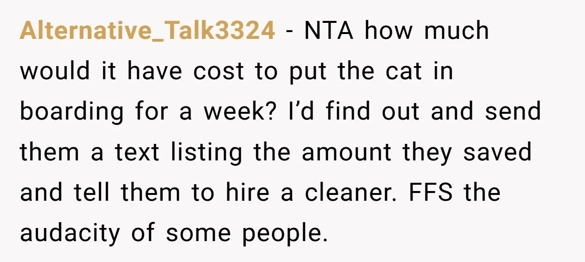 Alternative_Talk3324 − NTA how much would it have cost to put the cat in boarding for a week? I’d find out and send them a text listing the amount they...