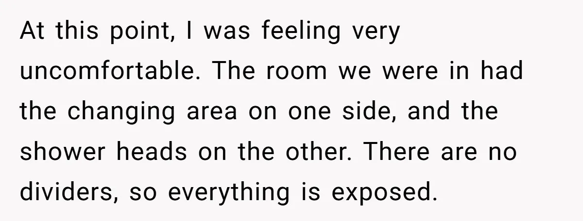 At this point, I was feeling very uncomfortable. The room we were in had the changing area on one side, and the shower heads on the other. There are no...