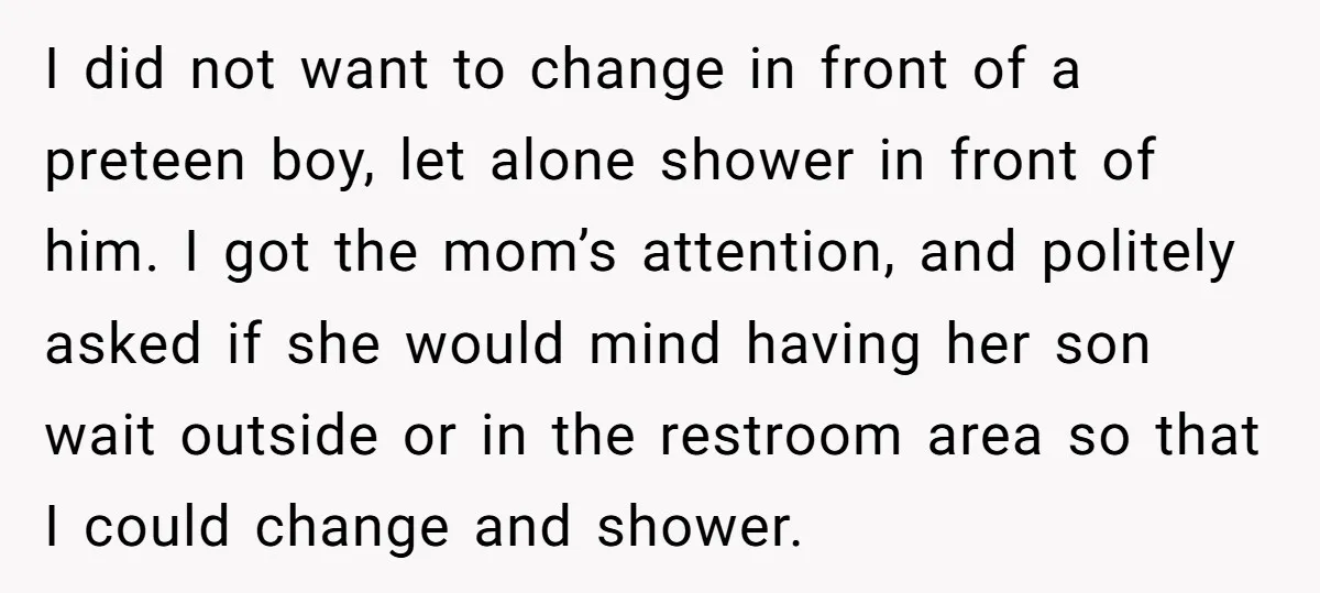 I did not want to change in front of a preteen boy, let alone shower in front of him. I got the mom’s attention, and politely asked if she would...
