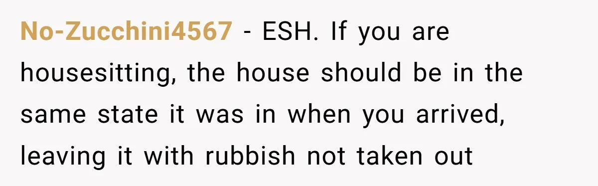 No-Zucchini4567 − ESH. If you are housesitting, the house should be in the same state it was in when you arrived, leaving it with rubbish not taken out