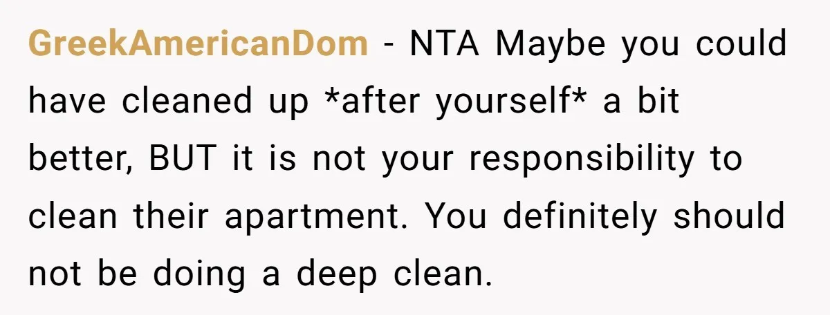 GreekAmericanDom − NTA Maybe you could have cleaned up *after yourself* a bit better, BUT it is not your responsibility to clean their apartment. You definitely should not be doing...