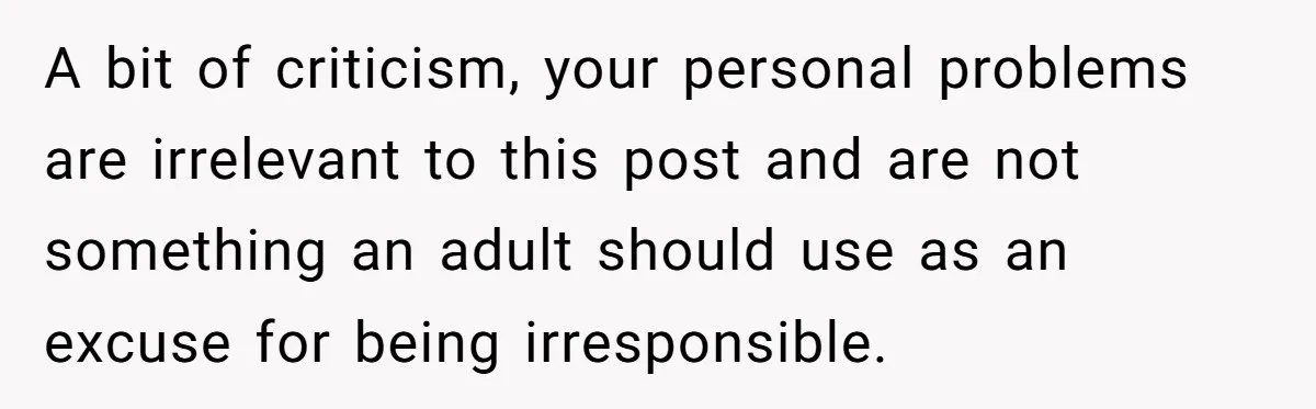 A bit of criticism, your personal problems are irrelevant to this post and are not something an adult should use as an excuse for being irresponsible.