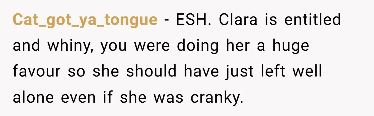 Cat_got_ya_tongue − ESH. Clara is entitled and whiny, you were doing her a huge favour so she should have just left well alone even if she was cranky.