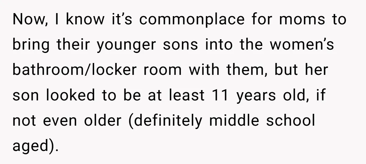 Now, I know it’s commonplace for moms to bring their younger sons into the women’s bathroom/locker room with them, but her son looked to be at least 11 years old,...