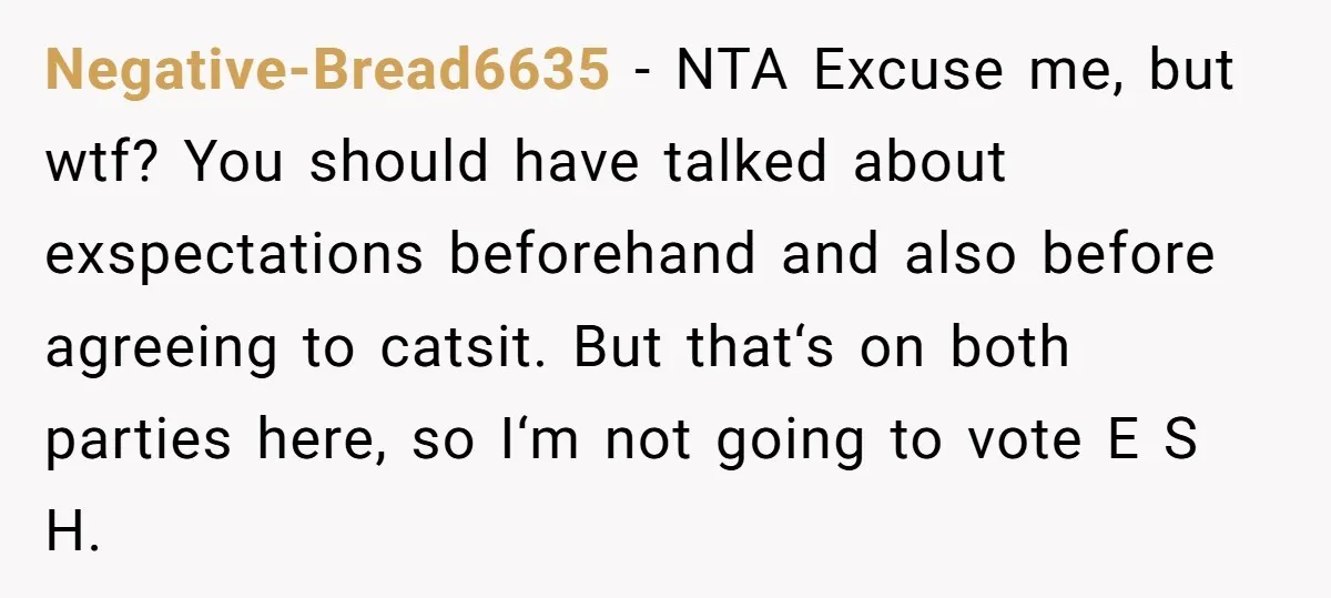 Negative-Bread6635 − NTA Excuse me, but wtf? You should have talked about exspectations beforehand and also before agreeing to catsit. But that‘s on both parties here, so I‘m not going...