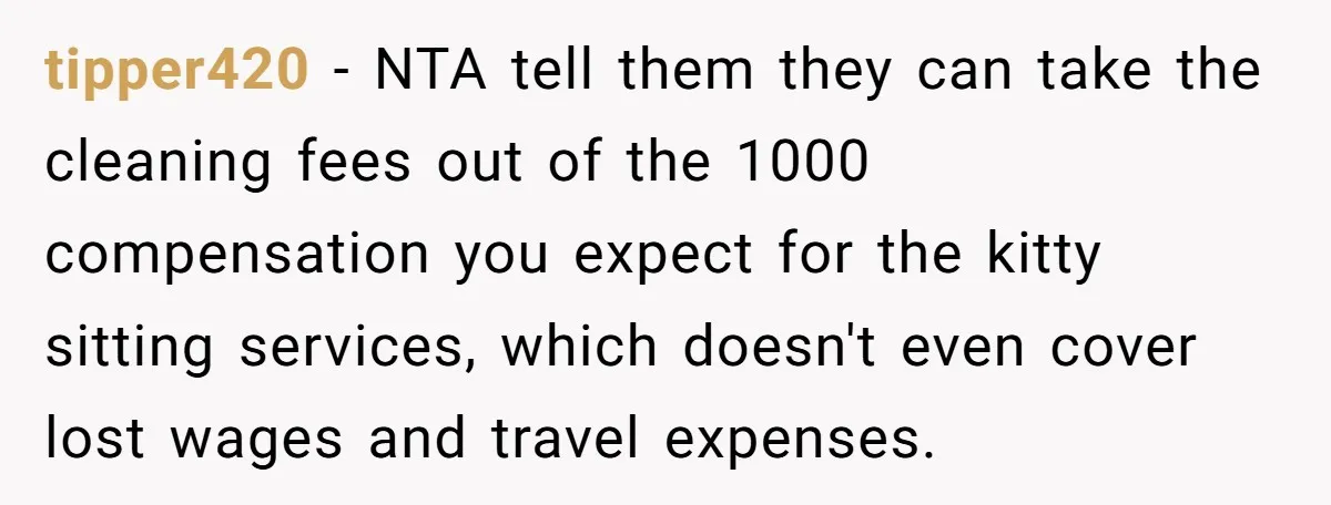 tipper420 − NTA tell them they can take the cleaning fees out of the 1000 compensation you expect for the kitty sitting services, which doesn't even cover lost wages and...