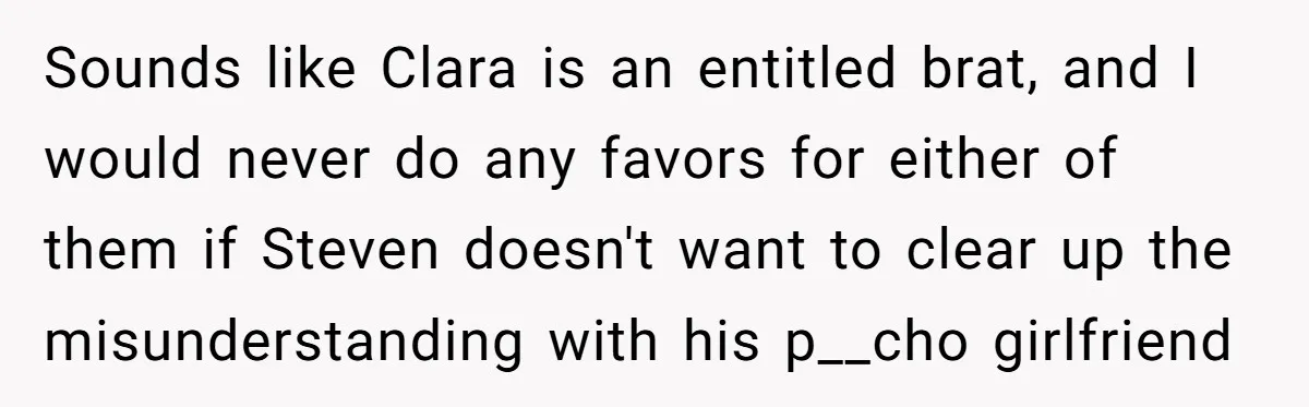 Sounds like Clara is an entitled brat, and I would never do any favors for either of them if Steven doesn't want to clear up the misunderstanding with his p__cho...