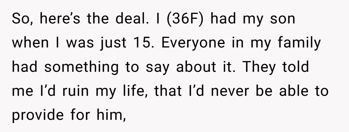 So, here’s the deal. I (36F) had my son when I was just 15. Everyone in my family had something to say about it. They told me I’d ruin my...