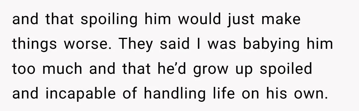 and that spoiling him would just make things worse. They said I was babying him too much and that he’d grow up spoiled and incapable of handling life on his...