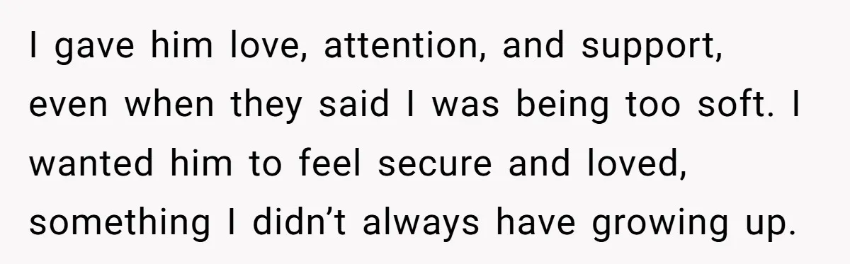 I gave him love, attention, and support, even when they said I was being too soft. I wanted him to feel secure and loved, something I didn’t always have growing...