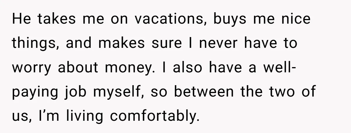 He takes me on vacations, buys me nice things, and makes sure I never have to worry about money. I also have a well-paying job myself, so between the two...