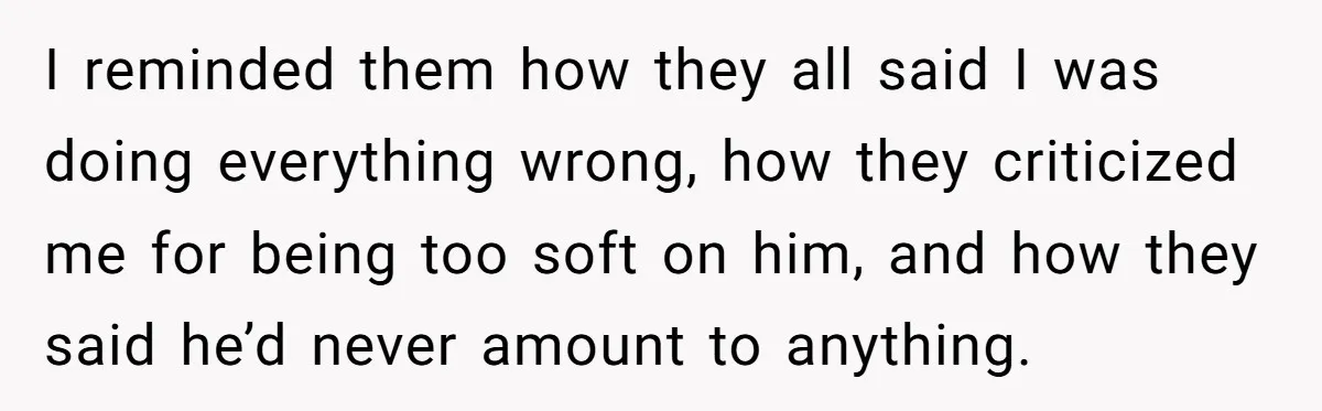 I reminded them how they all said I was doing everything wrong, how they criticized me for being too soft on him, and how they said he’d never amount to...