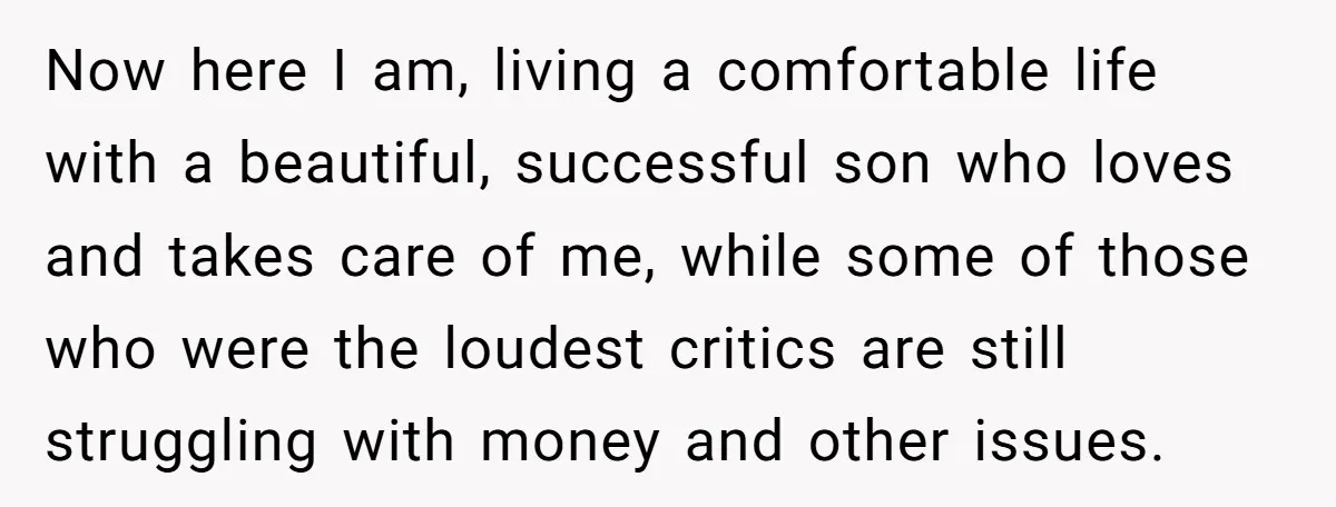 Now here I am, living a comfortable life with a beautiful, successful son who loves and takes care of me, while some of those who were the loudest critics are...