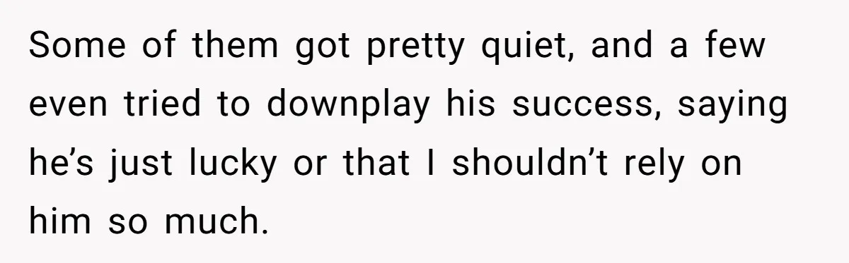 Some of them got pretty quiet, and a few even tried to downplay his success, saying he’s just lucky or that I shouldn’t rely on him so much.