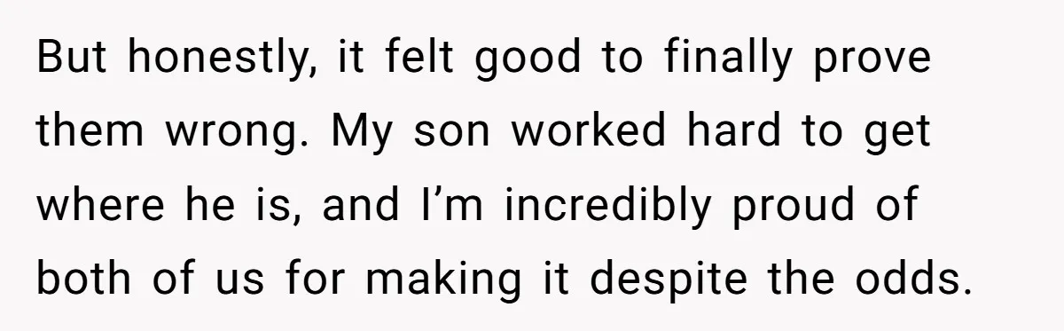 But honestly, it felt good to finally prove them wrong. My son worked hard to get where he is, and I’m incredibly proud of both of us for making it...