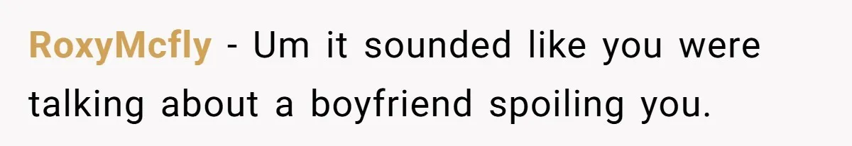 RoxyMcfly − Um it sounded like you were talking about a boyfriend spoiling you.