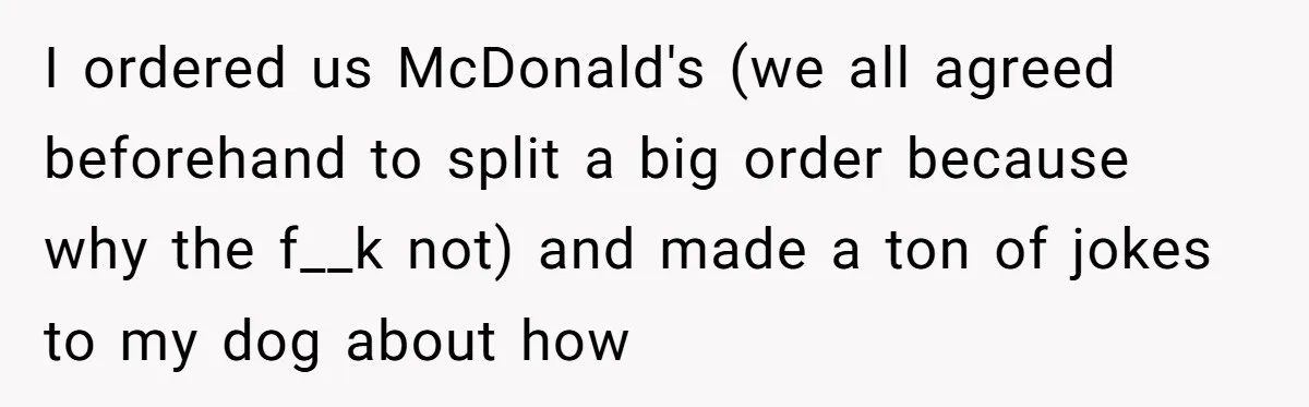 I ordered us McDonald's (we all agreed beforehand to split a big order because why the f__k not) and made a ton of jokes to my dog about how