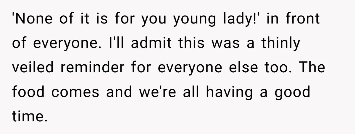 'None of it is for you young lady!' in front of everyone. I'll admit this was a thinly veiled reminder for everyone else too. The food comes and we're all...