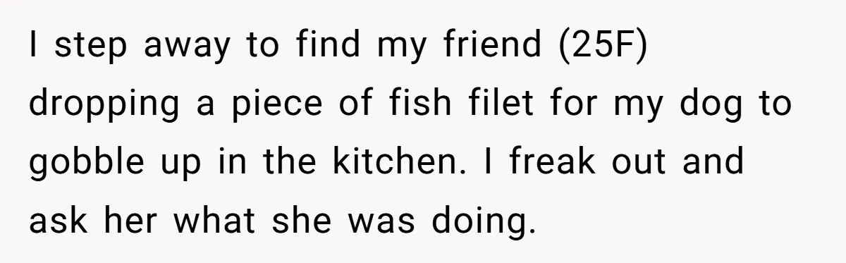 I step away to find my friend (25F) dropping a piece of fish filet for my dog to gobble up in the kitchen. I freak out and ask her what...