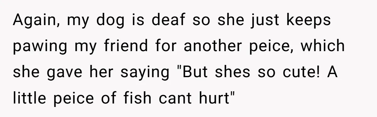 Again, my dog is deaf so she just keeps pawing my friend for another peice, which she gave her saying "But shes so cute! A little peice of fish cant...