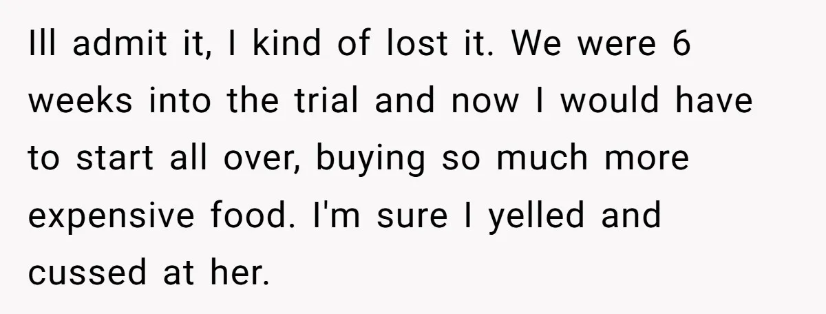 Ill admit it, I kind of lost it. We were 6 weeks into the trial and now I would have to start all over, buying so much more expensive food....