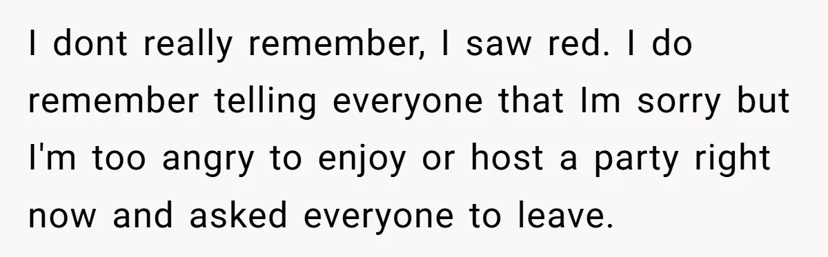 I dont really remember, I saw red. I do remember telling everyone that Im sorry but I'm too angry to enjoy or host a party right now and asked everyone...