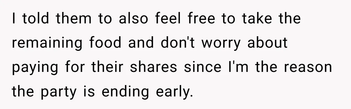 I told them to also feel free to take the remaining food and don't worry about paying for their shares since I'm the reason the party is ending early.