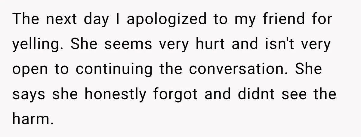 The next day I apologized to my friend for yelling. She seems very hurt and isn't very open to continuing the conversation. She says she honestly forgot and didnt see...