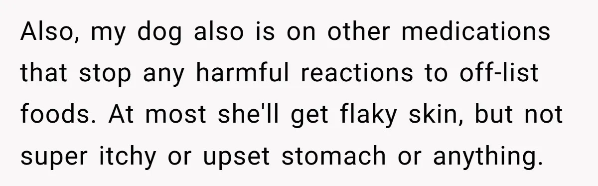 Also, my dog also is on other medications that stop any harmful reactions to off-list foods. At most she'll get flaky skin, but not super itchy or upset stomach or...