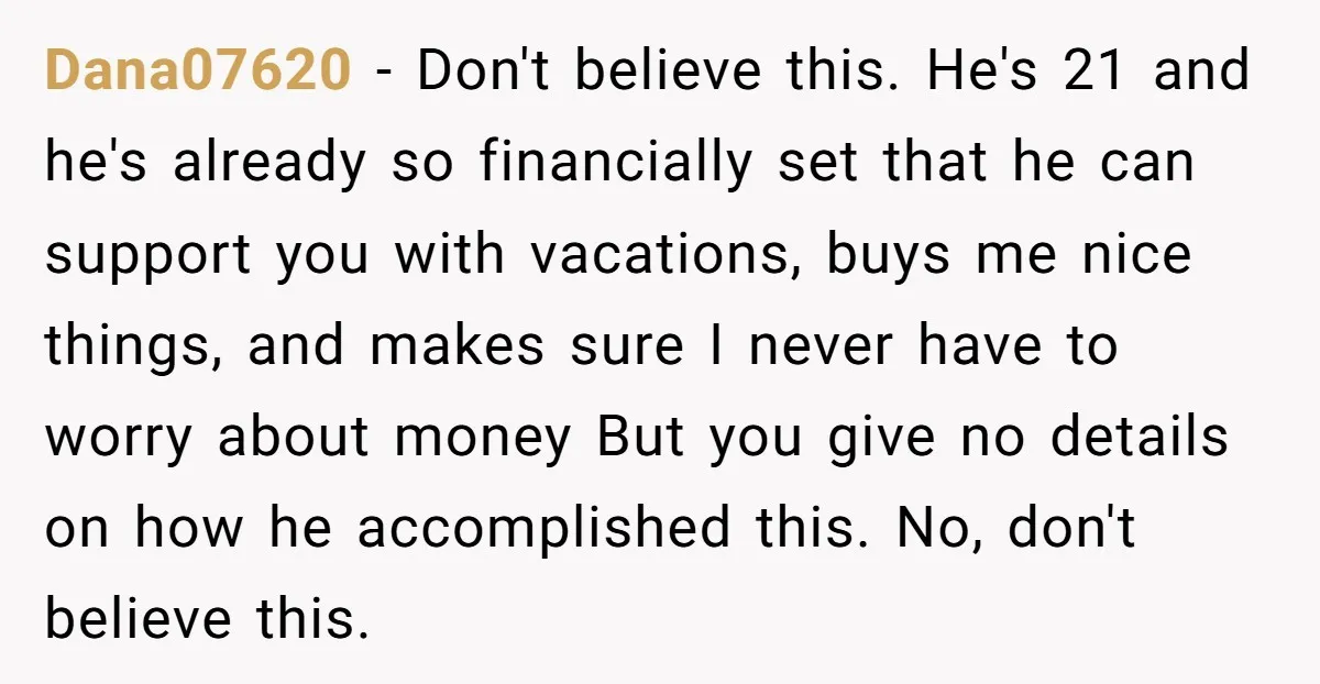 Dana07620 − Don't believe this. He's 21 and he's already so financially set that he can support you with vacations, buys me nice things, and makes sure I never have...