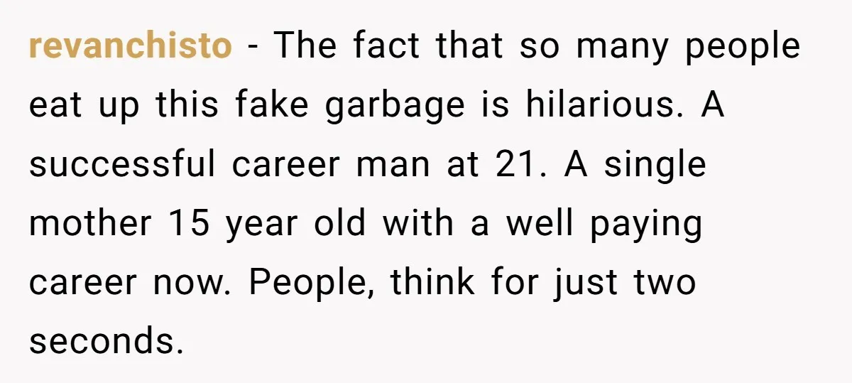 revanchisto − The fact that so many people eat up this fake garbage is hilarious. A successful career man at 21. A single mother 15 year old with a well...