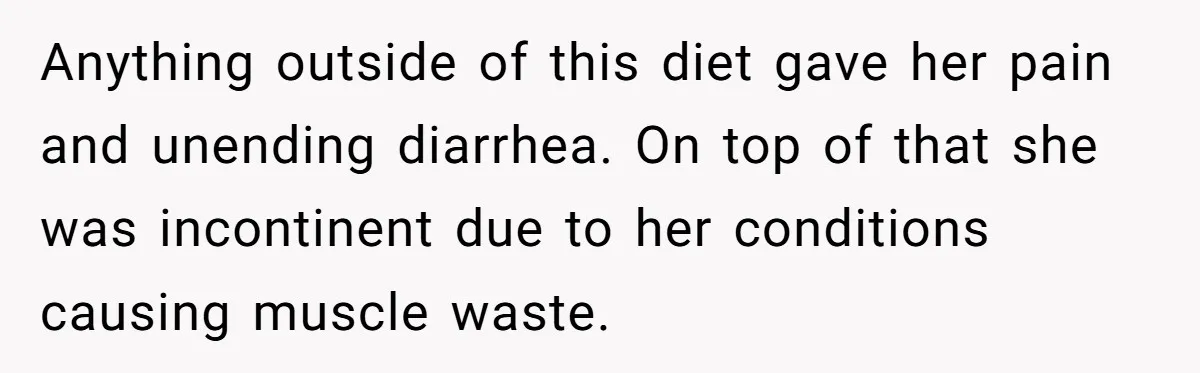 Anything outside of this diet gave her pain and unending diarrhea. On top of that she was incontinent due to her conditions causing muscle waste.