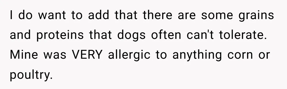 I do want to add that there are some grains and proteins that dogs often can't tolerate. Mine was VERY allergic to anything corn or poultry.